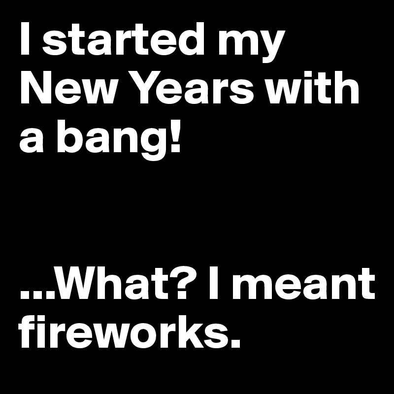 I started my New Years with a bang! 


...What? I meant fireworks. 