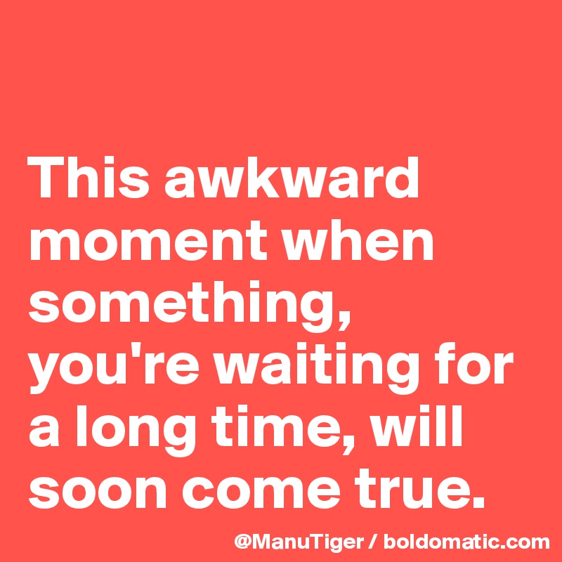 

This awkward moment when something, you're waiting for a long time, will soon come true.  