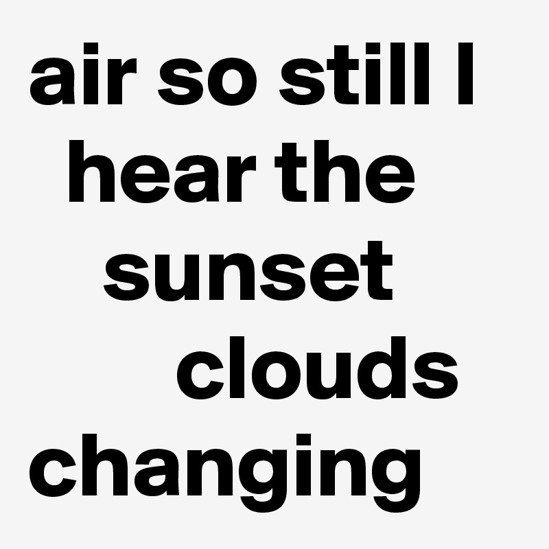 air so still I
  hear the
    sunset
        clouds changing