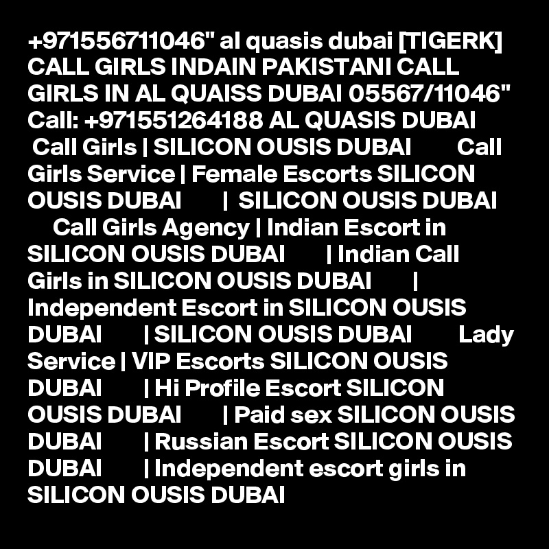 +971556711046" al quasis dubai [TIGERK] CALL GIRLS INDAIN PAKISTANI CALL GIRLS IN AL QUAISS DUBAI 05567/11046" Call: +971551264188 AL QUASIS DUBAI         Call Girls | SILICON OUSIS DUBAI         Call Girls Service | Female Escorts SILICON OUSIS DUBAI        |  SILICON OUSIS DUBAI         Call Girls Agency | Indian Escort in SILICON OUSIS DUBAI        | Indian Call Girls in SILICON OUSIS DUBAI        | Independent Escort in SILICON OUSIS DUBAI        | SILICON OUSIS DUBAI         Lady Service | VIP Escorts SILICON OUSIS DUBAI        | Hi Profile Escort SILICON OUSIS DUBAI        | Paid sex SILICON OUSIS DUBAI        | Russian Escort SILICON OUSIS DUBAI        | Independent escort girls in SILICON OUSIS DUBAI  