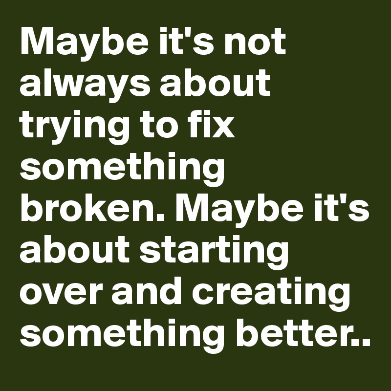 Maybe it's not always about trying to fix something broken. Maybe it's about starting over and creating something better..