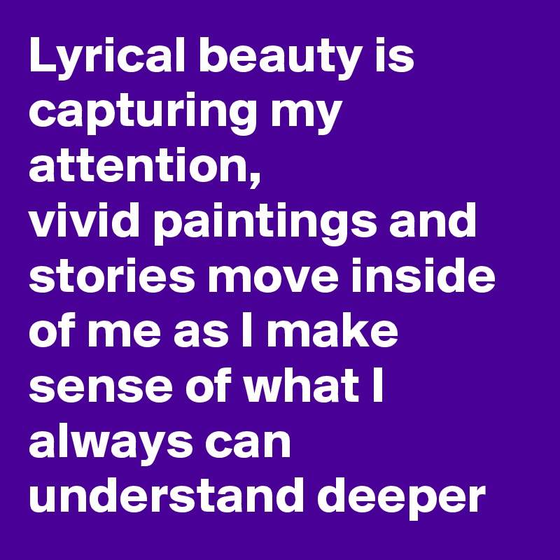 Lyrical beauty is capturing my attention,
vivid paintings and stories move inside of me as I make sense of what I always can understand deeper