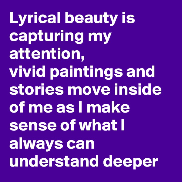 Lyrical beauty is capturing my attention,
vivid paintings and stories move inside of me as I make sense of what I always can understand deeper