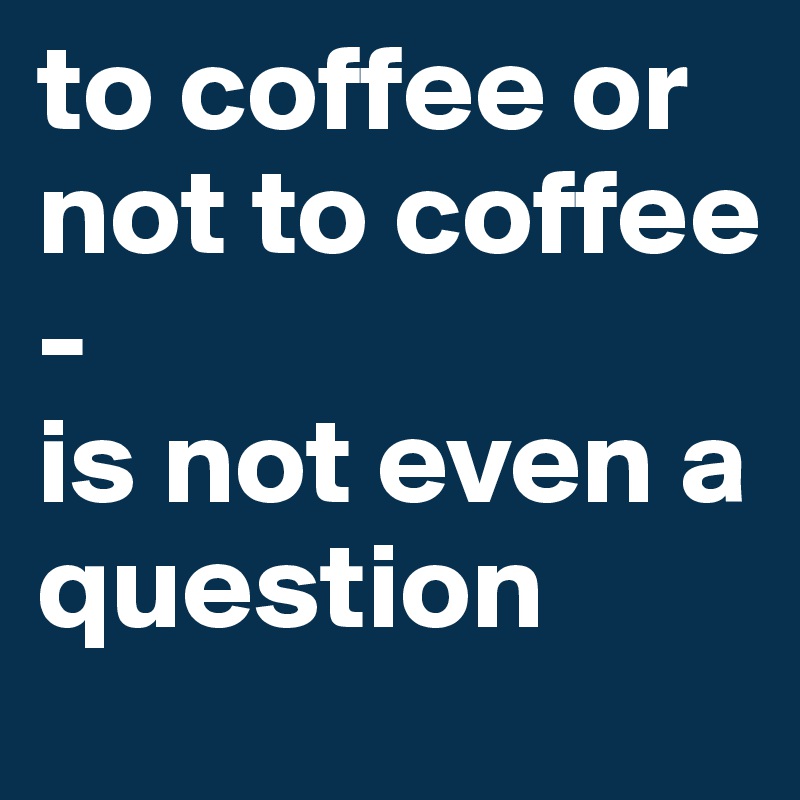 to coffee or not to coffee
-
is not even a question