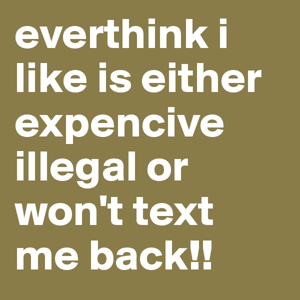 everthink i like is either expencive illegal or won't text me back!!