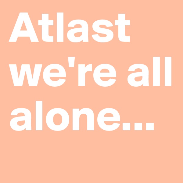 Atlast we're all alone...