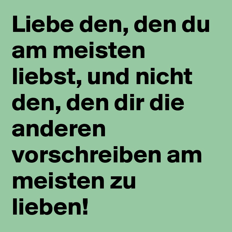 Liebe den, den du am meisten liebst, und nicht den, den dir die anderen vorschreiben am meisten zu lieben!