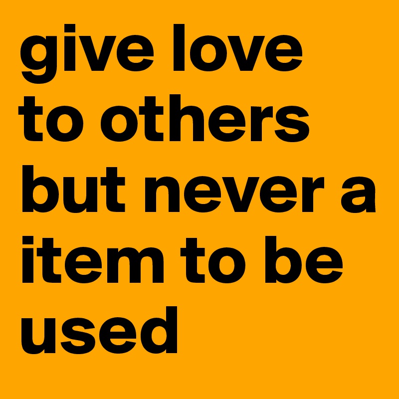 give love to others but never a item to be used