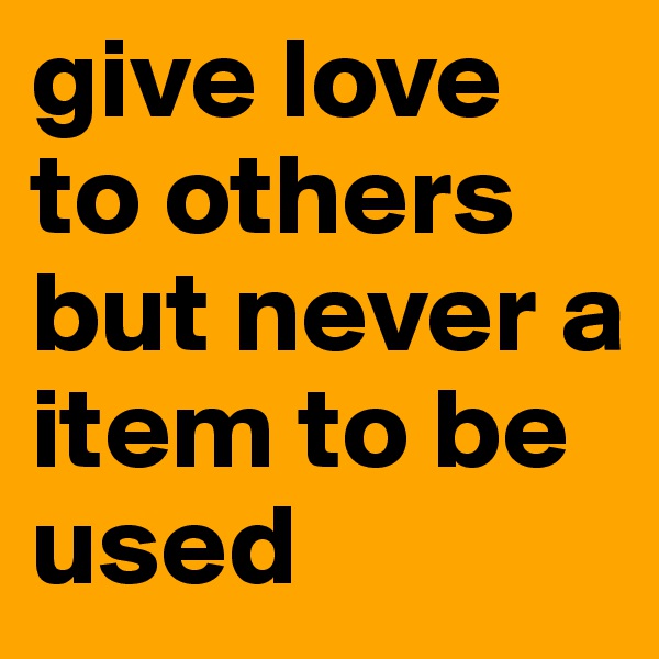 give love to others but never a item to be used