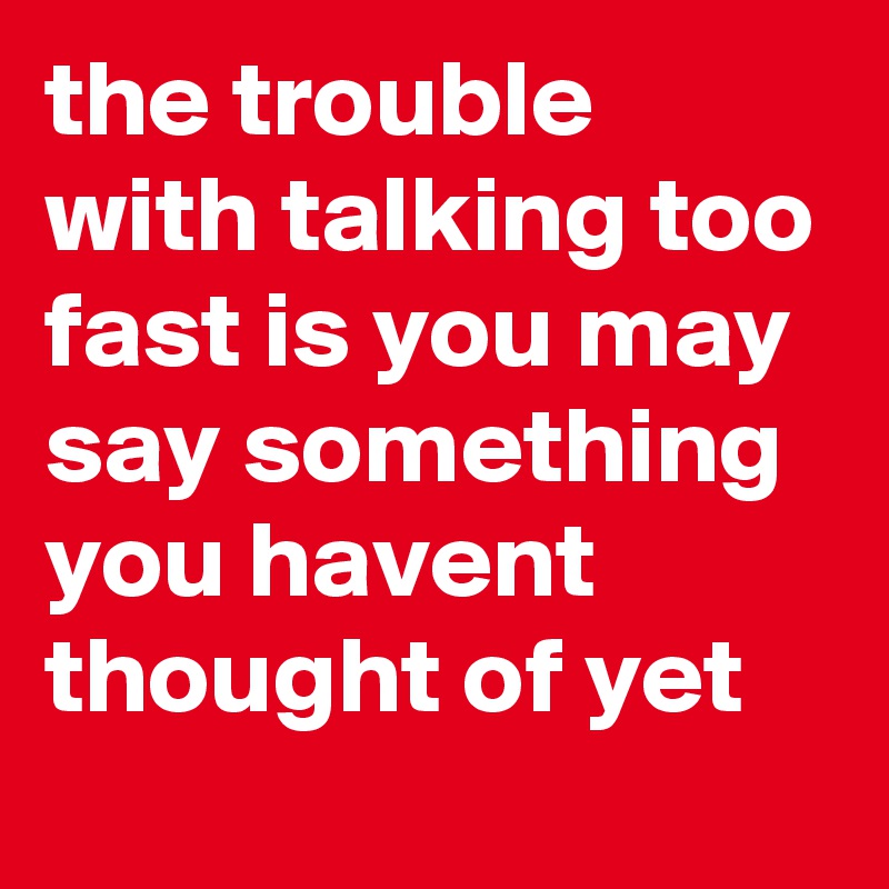 the trouble with talking too fast is you may say something you havent thought of yet