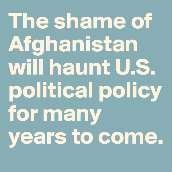 The shame of Afghanistan will haunt U.S. political policy for many years to come.