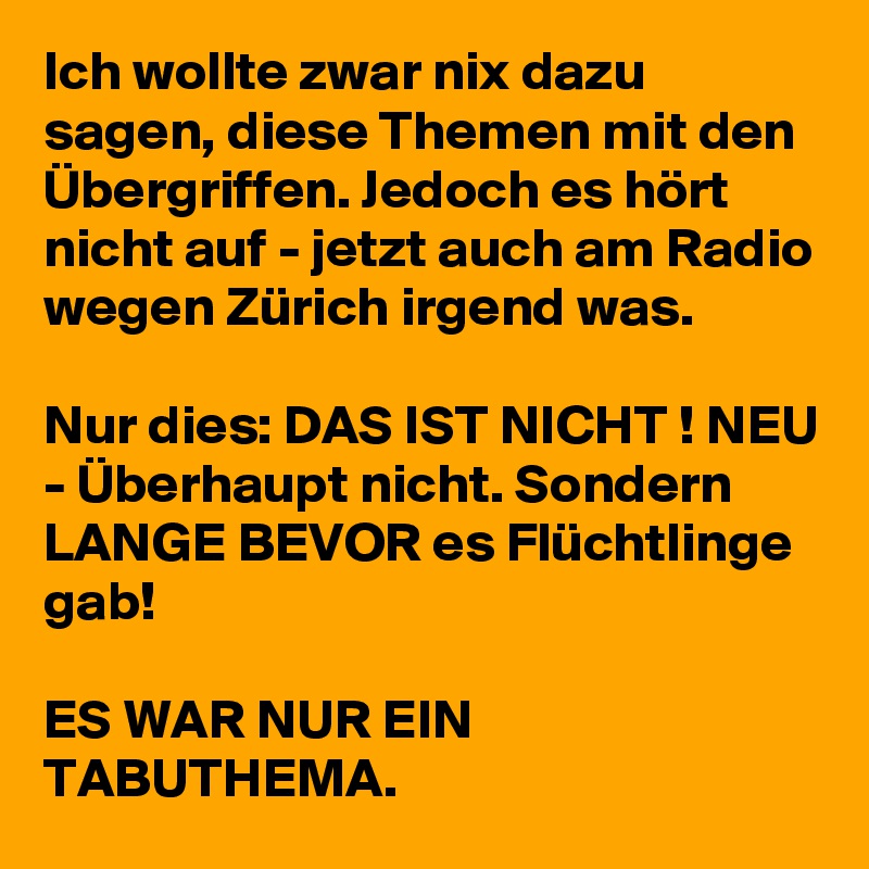 Ich wollte zwar nix dazu sagen, diese Themen mit den Übergriffen. Jedoch es hört nicht auf - jetzt auch am Radio wegen Zürich irgend was. 

Nur dies: DAS IST NICHT ! NEU - Überhaupt nicht. Sondern LANGE BEVOR es Flüchtlinge gab! 

ES WAR NUR EIN TABUTHEMA. 