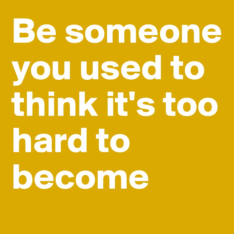 Be someone you used to think it's too hard to become