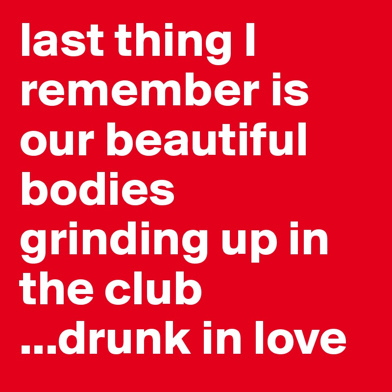 last thing I remember is our beautiful bodies grinding up in the club 
...drunk in love 