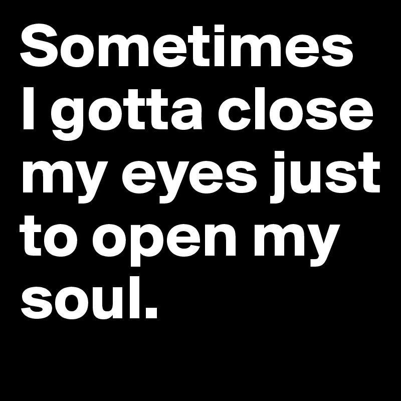 Sometimes I gotta close my eyes just to open my
soul. 