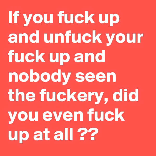 If you fuck up and unfuck your fuck up and nobody seen the fuckery, did you even fuck up at all ??
