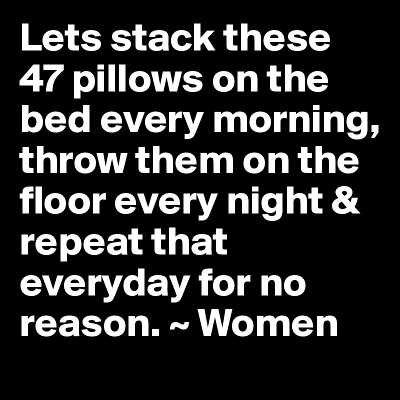 Lets stack these 47 pillows on the bed every morning, throw them on the floor every night & repeat that everyday for no reason. ~ Women