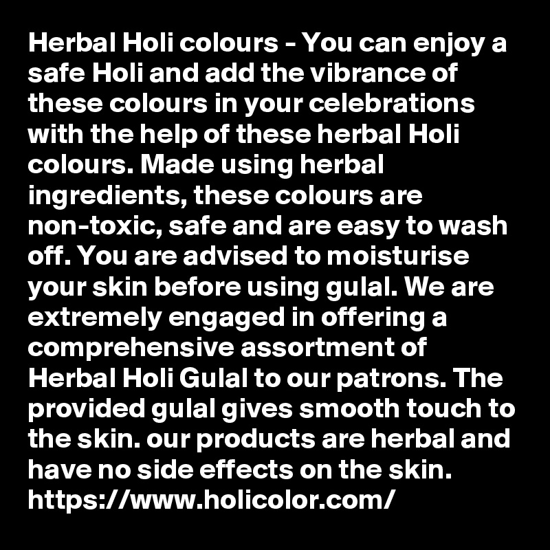 Herbal Holi colours - You can enjoy a safe Holi and add the vibrance of these colours in your celebrations with the help of these herbal Holi colours. Made using herbal ingredients, these colours are non-toxic, safe and are easy to wash off. You are advised to moisturise your skin before using gulal. We are extremely engaged in offering a comprehensive assortment of Herbal Holi Gulal to our patrons. The provided gulal gives smooth touch to the skin. our products are herbal and have no side effects on the skin.
https://www.holicolor.com/