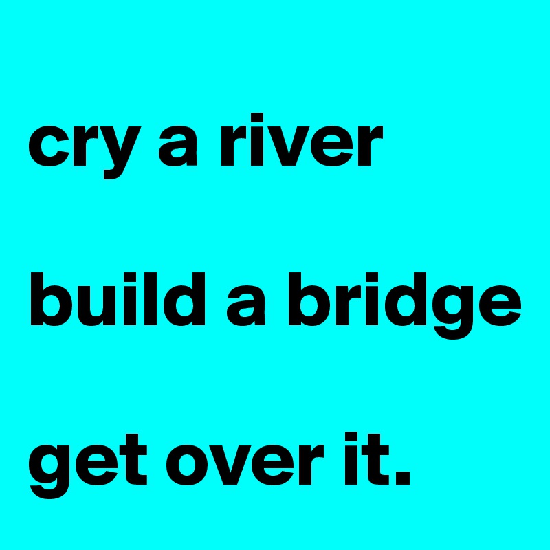 
cry a river 

build a bridge

get over it.