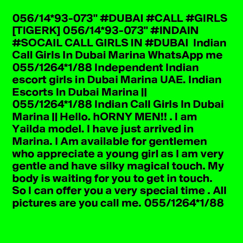 056/14*93-073" #DUBAI #CALL #GIRLS [TIGERK] 056/14*93-073" #INDAIN #SOCAIL CALL GIRLS IN #DUBAI  Indian Call Girls In Dubai Marina WhatsApp me 055/1264*1/88 Independent Indian escort girls in Dubai Marina UAE. Indian Escorts In Dubai Marina || 055/1264*1/88 Indian Call Girls In Dubai Marina || Hello. hORNY MEN!! . I am Yailda model. I have just arrived in Marina. I Am available for gentlemen who appreciate a young girl as I am very gentle and have silky magical touch. My body is waiting for you to get in touch. So I can offer you a very special time . All pictures are you call me. 055/1264*1/88