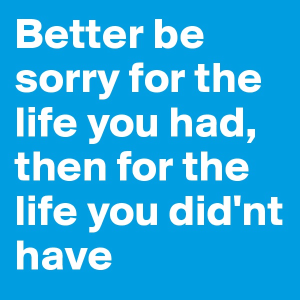 Better be sorry for the life you had,
then for the life you did'nt have