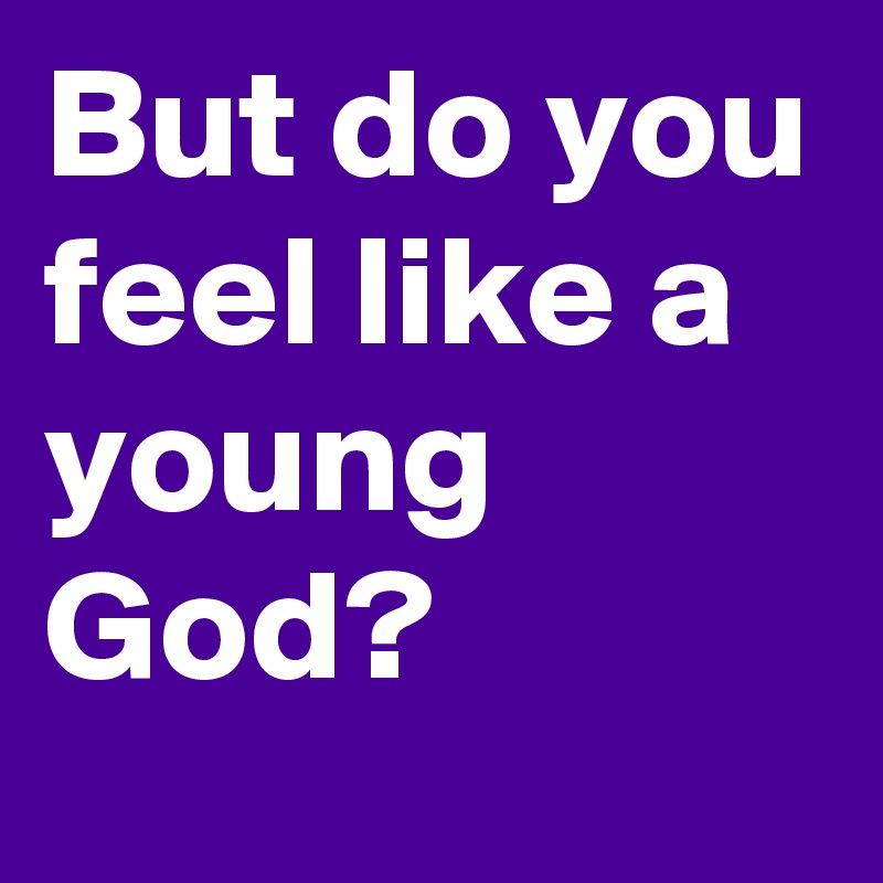 But do you feel like a young God?