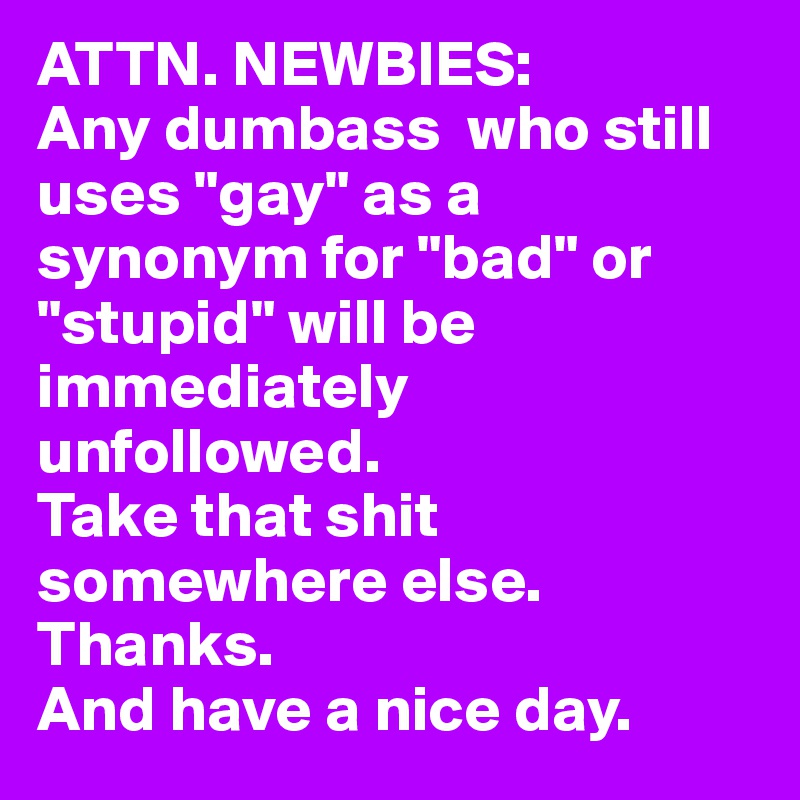 ATTN. NEWBIES:
Any dumbass  who still uses "gay" as a synonym for "bad" or "stupid" will be immediately unfollowed. 
Take that shit somewhere else. Thanks. 
And have a nice day.