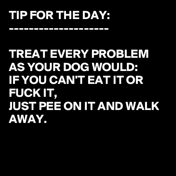 TIP FOR THE DAY:
--------------------

TREAT EVERY PROBLEM AS YOUR DOG WOULD:
IF YOU CAN'T EAT IT OR FUCK IT, 
JUST PEE ON IT AND WALK AWAY.


