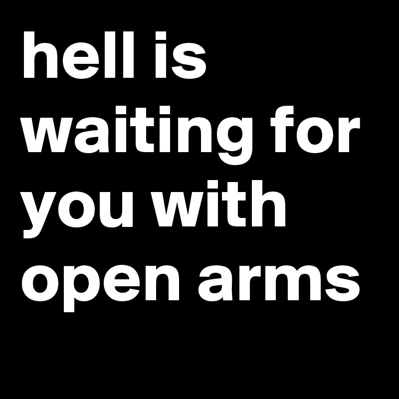 hell is waiting for you with open arms