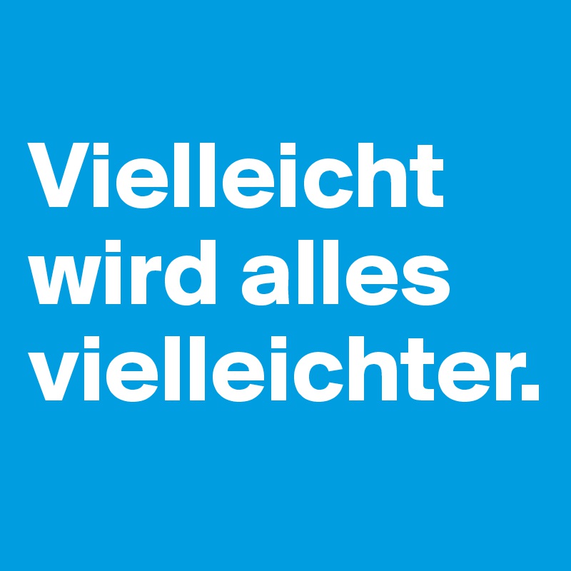 
Vielleicht wird alles vielleichter.
