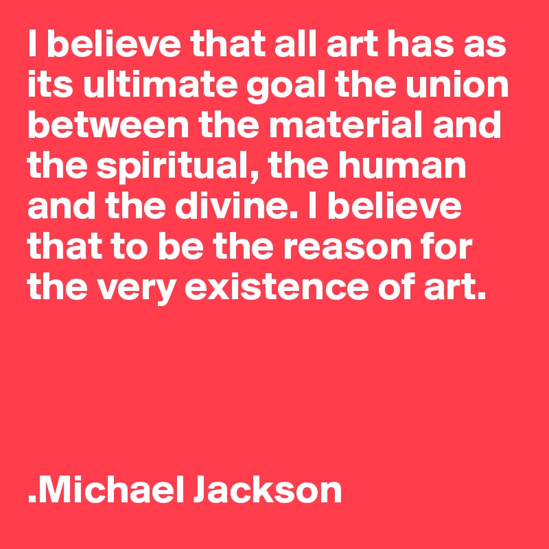 I believe that all art has as its ultimate goal the union between the material and the spiritual, the human and the divine. I believe that to be the reason for the very existence of art.




.Michael Jackson