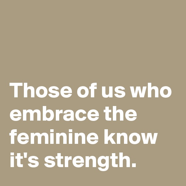


Those of us who embrace the feminine know it's strength.