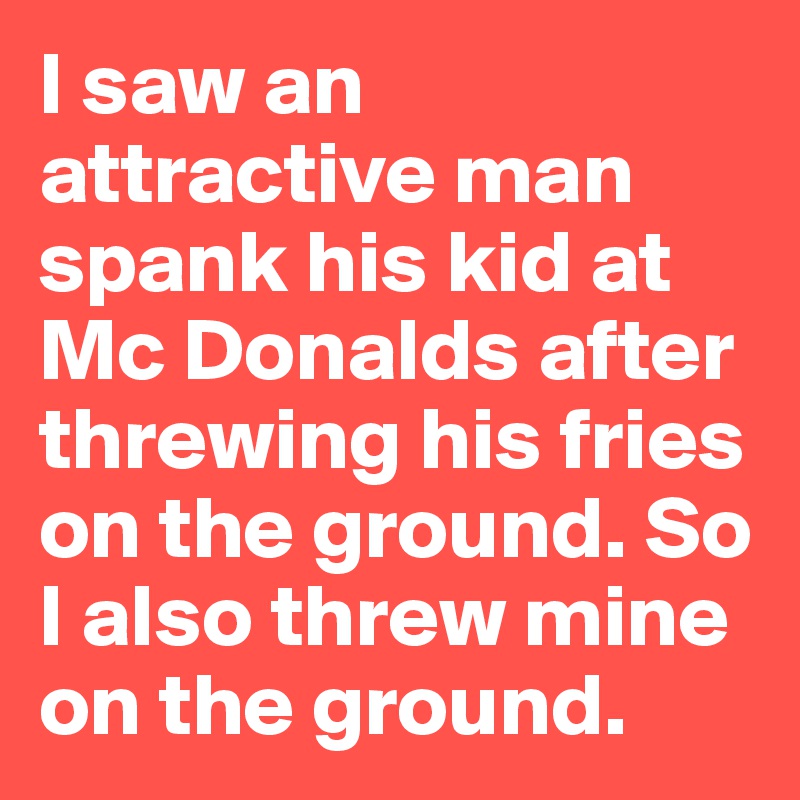 I saw an attractive man spank his kid at Mc Donalds after threwing his fries on the ground. So I also threw mine on the ground. 