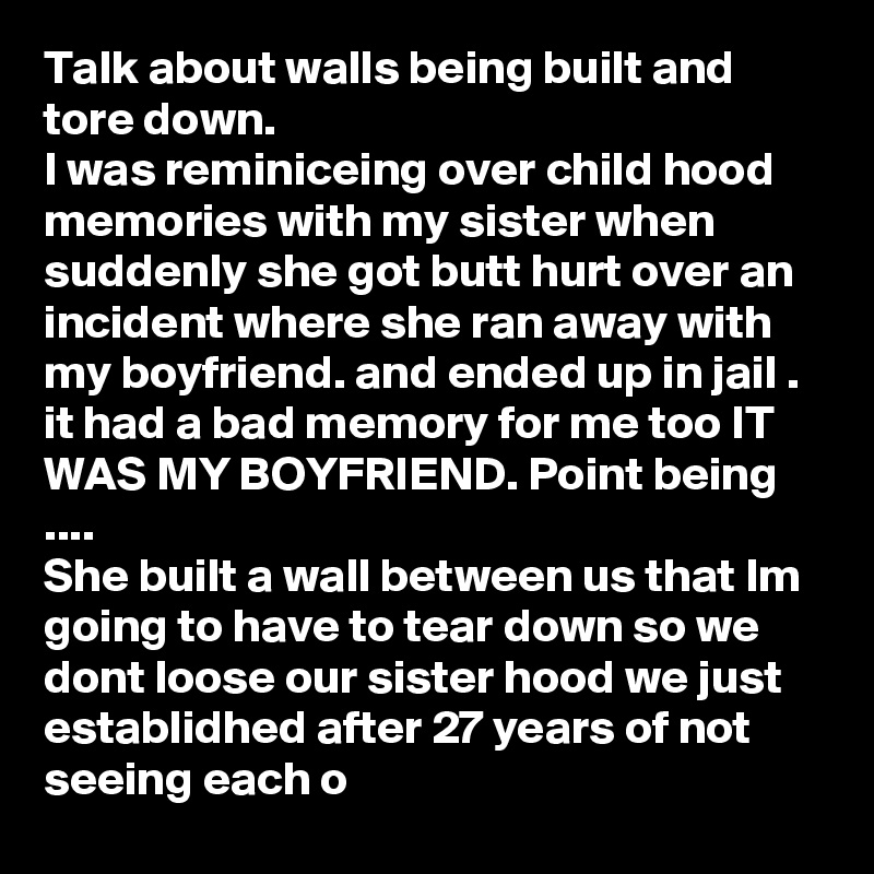 Talk about walls being built and tore down. 
I was reminiceing over child hood memories with my sister when suddenly she got butt hurt over an incident where she ran away with my boyfriend. and ended up in jail .
it had a bad memory for me too IT WAS MY BOYFRIEND. Point being ....
She built a wall between us that Im going to have to tear down so we dont loose our sister hood we just establidhed after 27 years of not seeing each o   