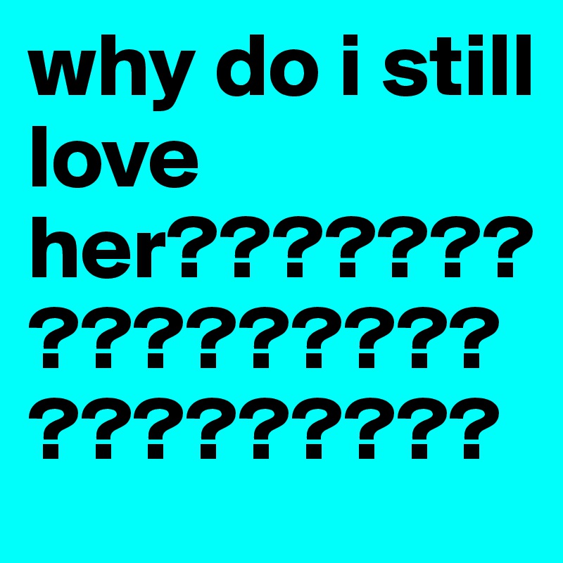 why do i still love her?????????????????????????