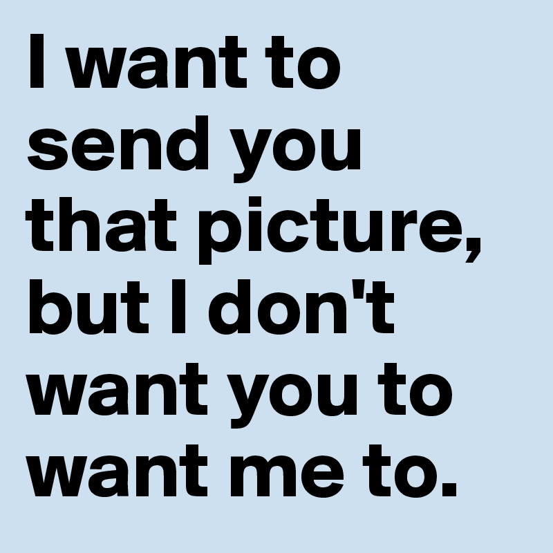 I want to send you that picture, but I don't want you to want me to.