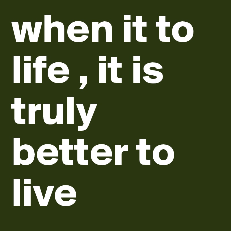 when it to life , it is truly better to live