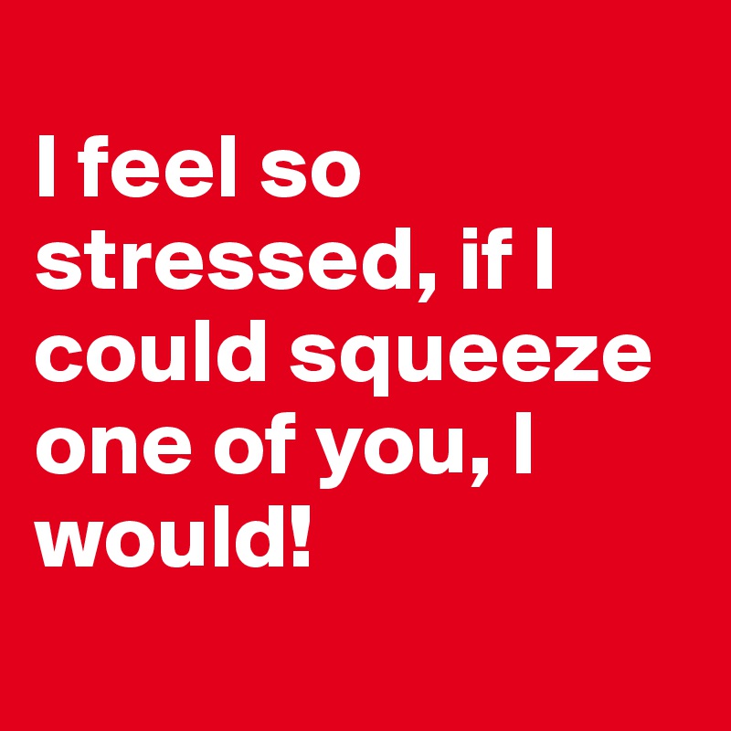 
I feel so stressed, if I could squeeze one of you, I would! 
