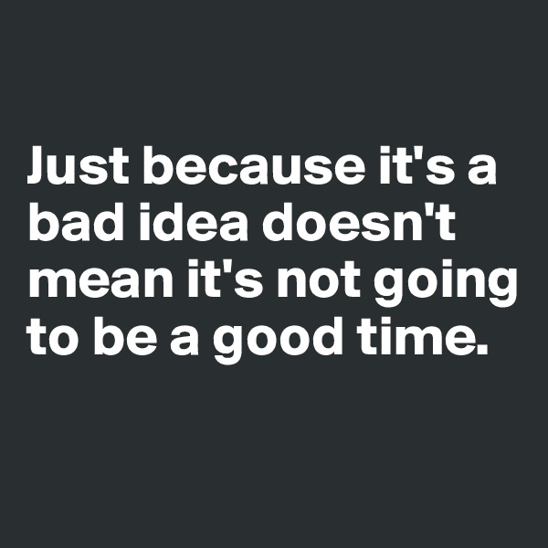 

Just because it's a bad idea doesn't mean it's not going to be a good time.

