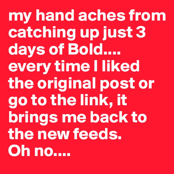 my hand aches from catching up just 3 days of Bold....
every time I liked the original post or go to the link, it brings me back to the new feeds. 
Oh no....