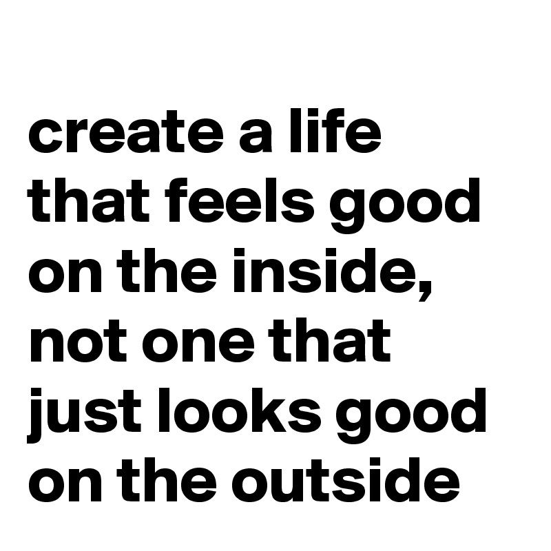 
create a life that feels good on the inside,
not one that just looks good on the outside