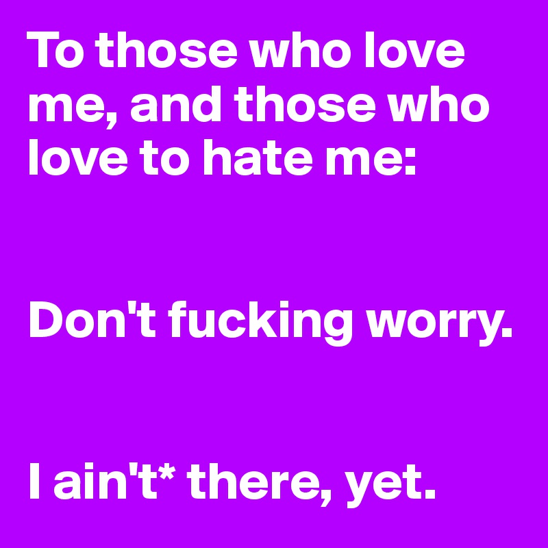 To those who love me, and those who love to hate me: 


Don't fucking worry.


I ain't* there, yet.