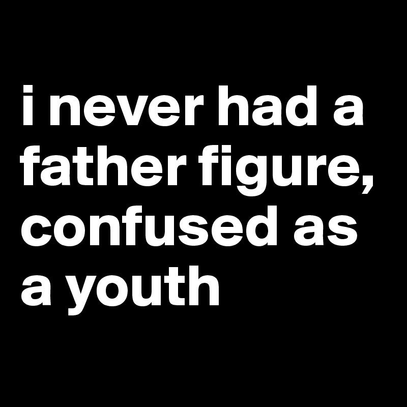 
i never had a father figure, confused as a youth
