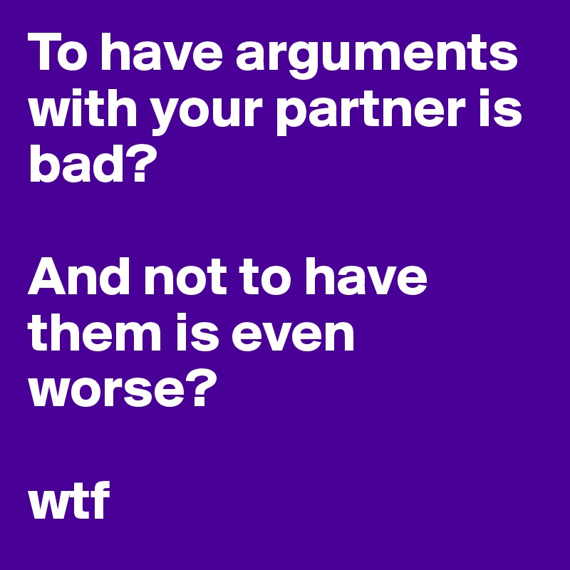 To have arguments with your partner is bad?

And not to have them is even worse?

wtf