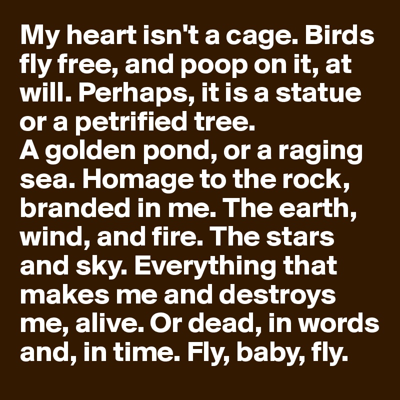 My heart isn't a cage. Birds fly free, and poop on it, at will. Perhaps, it is a statue or a petrified tree. 
A golden pond, or a raging sea. Homage to the rock, branded in me. The earth, wind, and fire. The stars and sky. Everything that makes me and destroys me, alive. Or dead, in words and, in time. Fly, baby, fly.