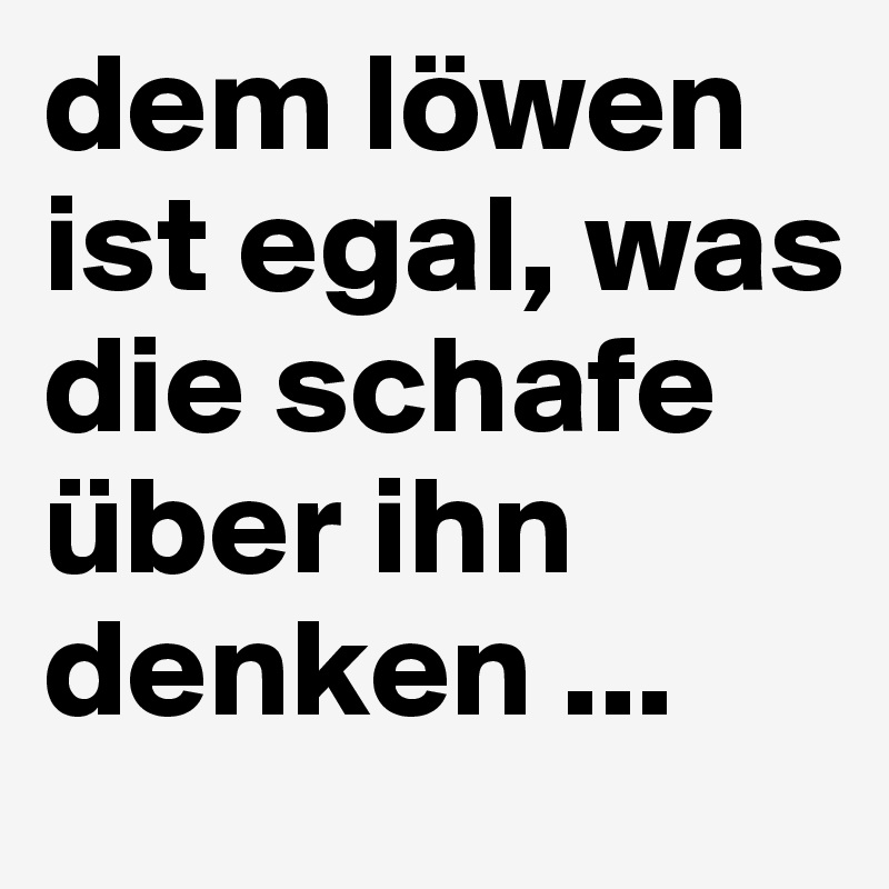dem löwen ist egal, was die schafe über ihn 
denken ...
