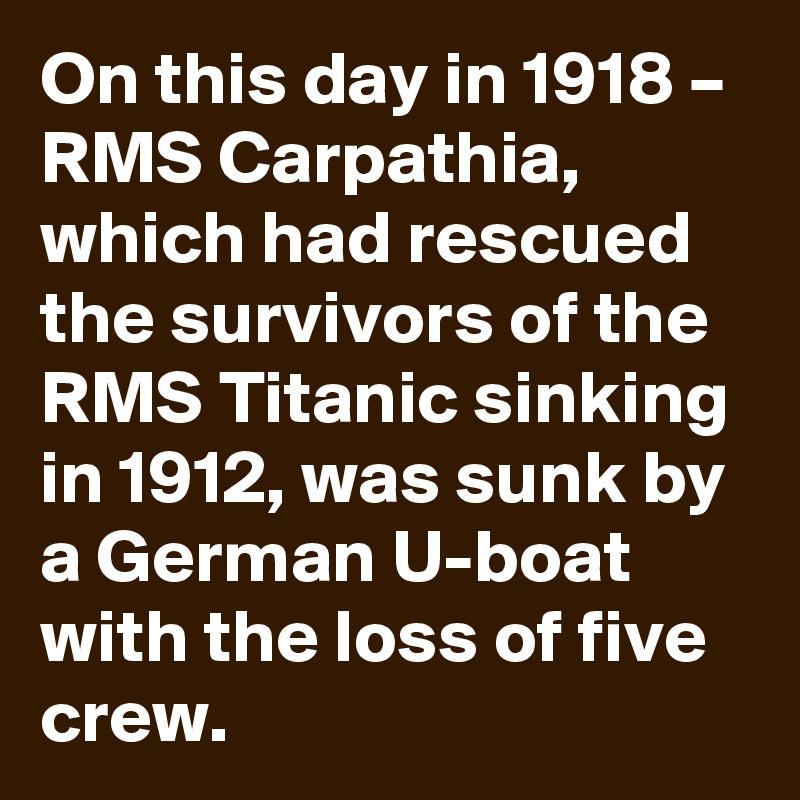 On this day in 1918 – RMS Carpathia, which had rescued the survivors of the RMS Titanic sinking in 1912, was sunk by a German U-boat with the loss of five crew.