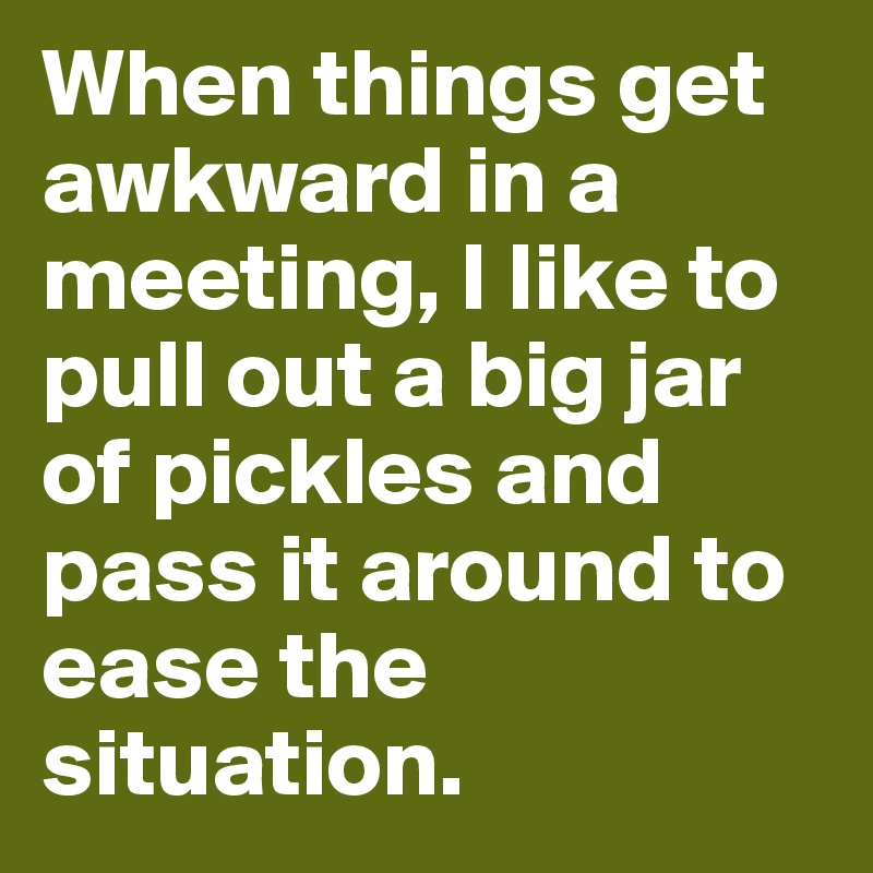 When things get awkward in a meeting, I like to pull out a big jar of pickles and pass it around to ease the situation.