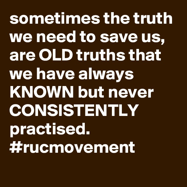 sometimes the truth we need to save us, are OLD truths that we have always KNOWN but never CONSISTENTLY practised. 
#rucmovement