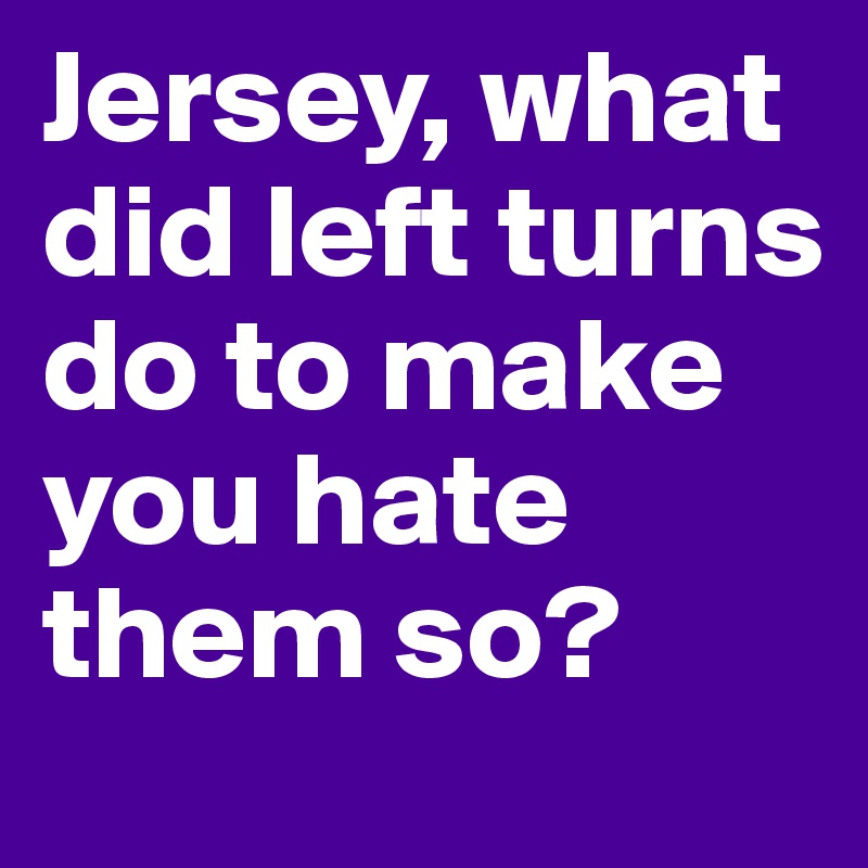 Jersey, what did left turns do to make you hate them so? 